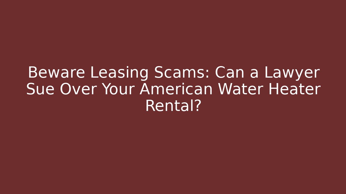 Beware Leasing Scams: Can a Lawyer Sue Over Your American Water Heater Rental?