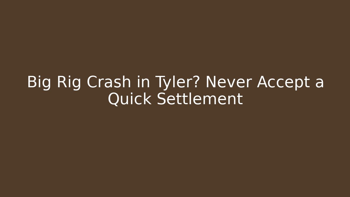 Big Rig Crash in Tyler? Never Accept a Quick Settlement
