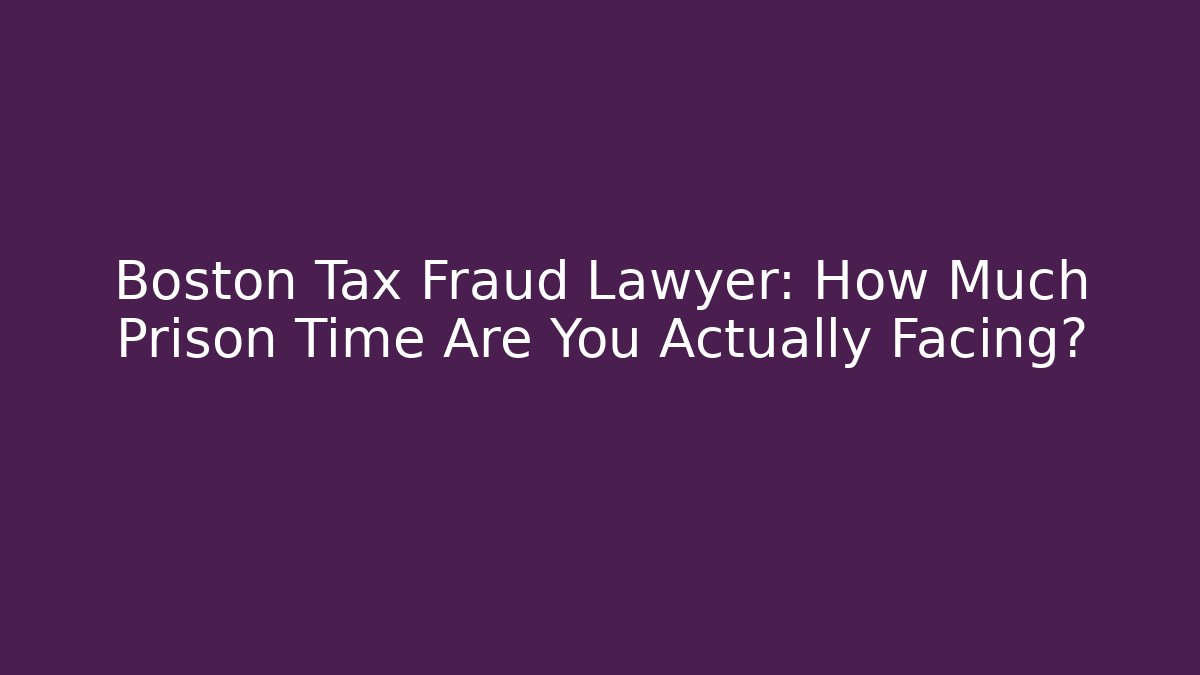 Boston Tax Fraud Lawyer: How Much Prison Time Are You Actually Facing?