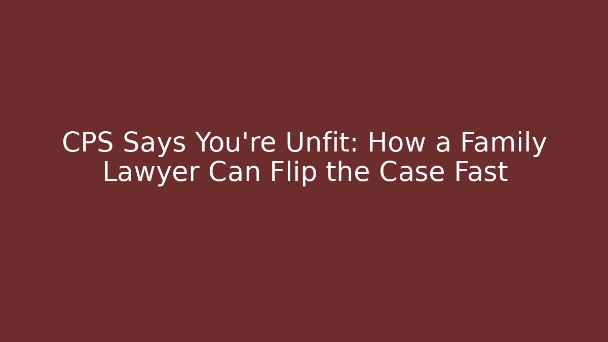 CPS Says You're Unfit: How a Family Lawyer Can Flip the Case Fast