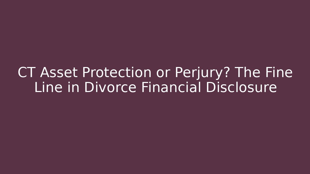 CT Asset Protection or Perjury? The Fine Line in Divorce Financial Disclosure