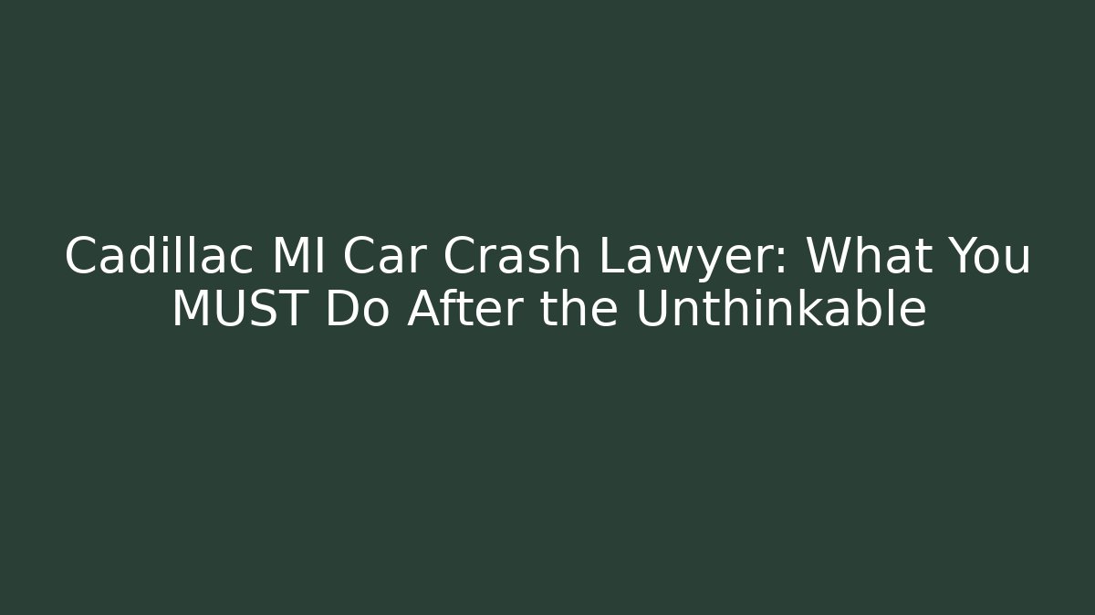 Cadillac MI Car Crash Lawyer: What You MUST Do After the Unthinkable