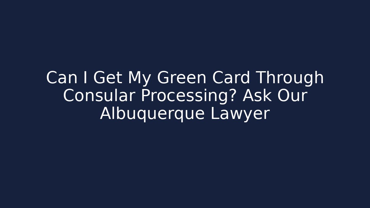 Can I Get My Green Card Through Consular Processing? Ask Our Albuquerque Lawyer