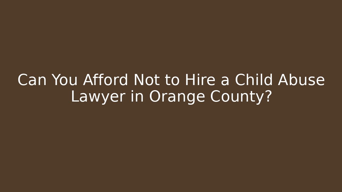 Can You Afford Not to Hire a Child Abuse Lawyer in Orange County?