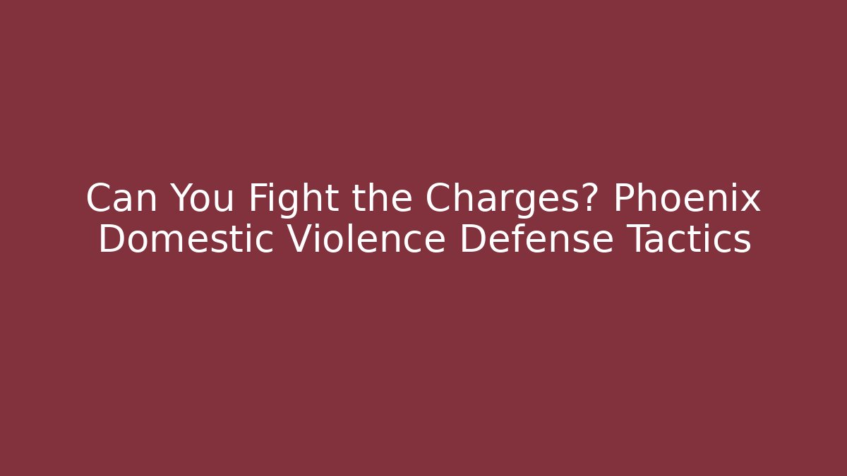 Can You Fight the Charges? Phoenix Domestic Violence Defense Tactics