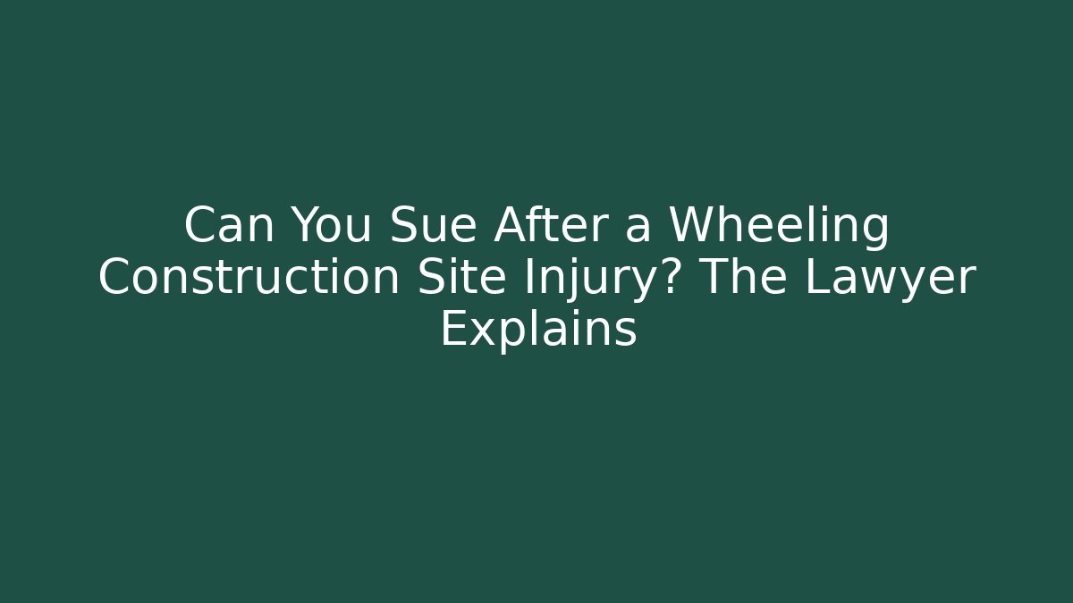 Can You Sue After a Wheeling Construction Site Injury? The Lawyer Explains