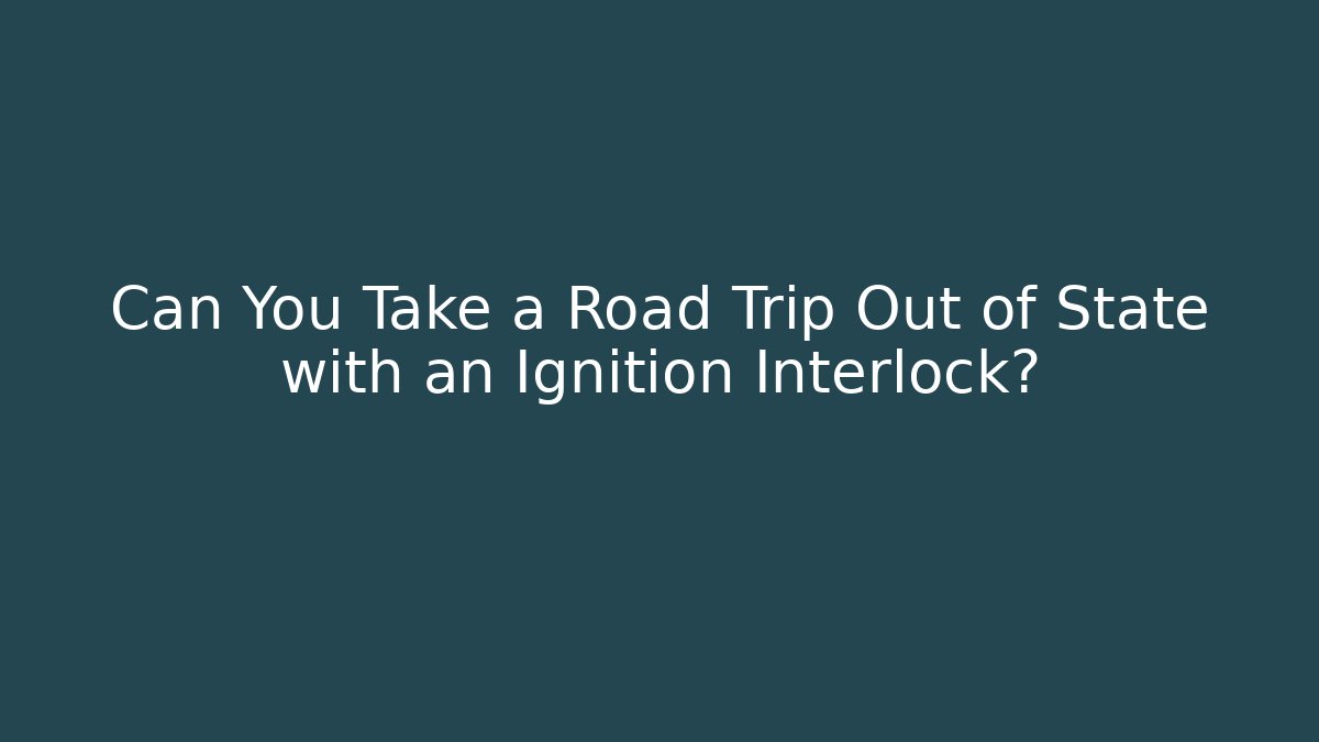 Can You Take a Road Trip Out of State with an Ignition Interlock?