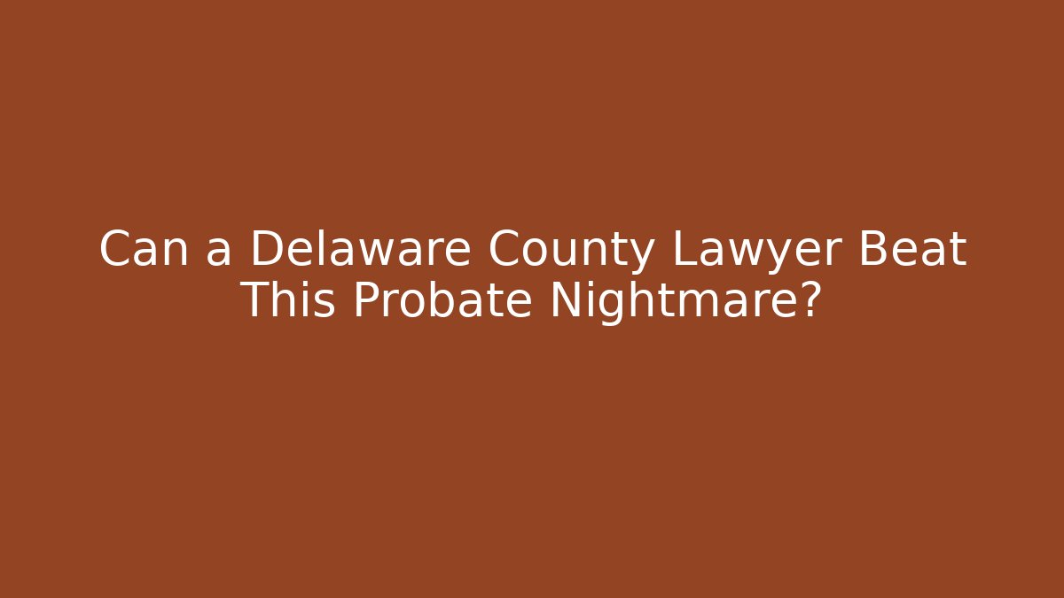 Can a Delaware County Lawyer Beat This Probate Nightmare?