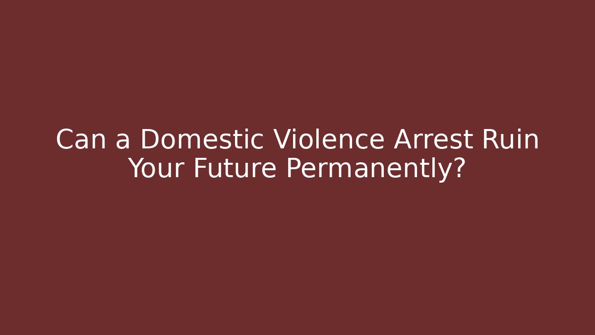 Can a Domestic Violence Arrest Ruin Your Future Permanently?