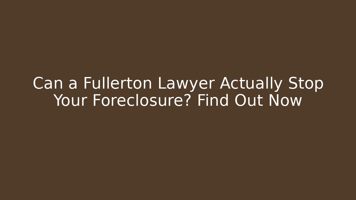 Can a Fullerton Lawyer Actually Stop Your Foreclosure? Find Out Now