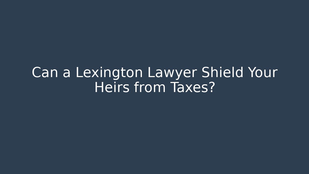 Can a Lexington Lawyer Shield Your Heirs from Taxes?