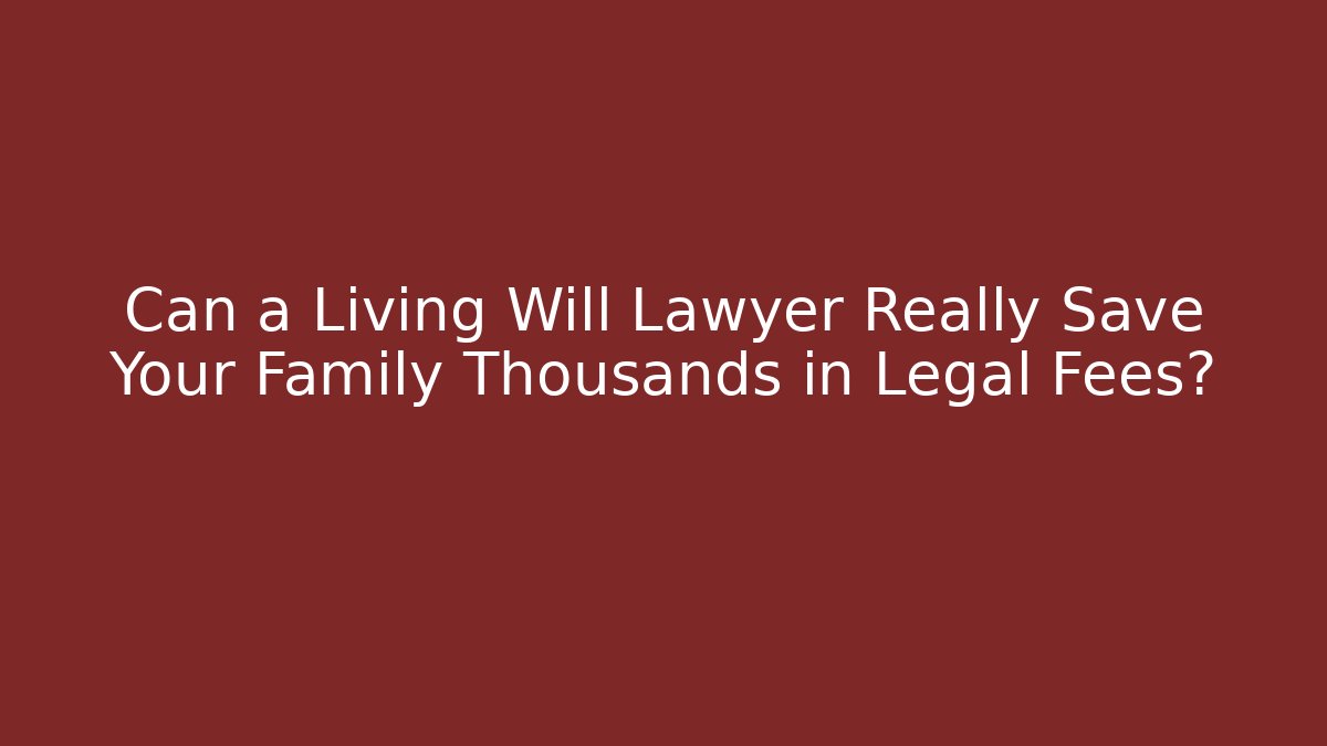 Can a Living Will Lawyer Really Save Your Family Thousands in Legal Fees?