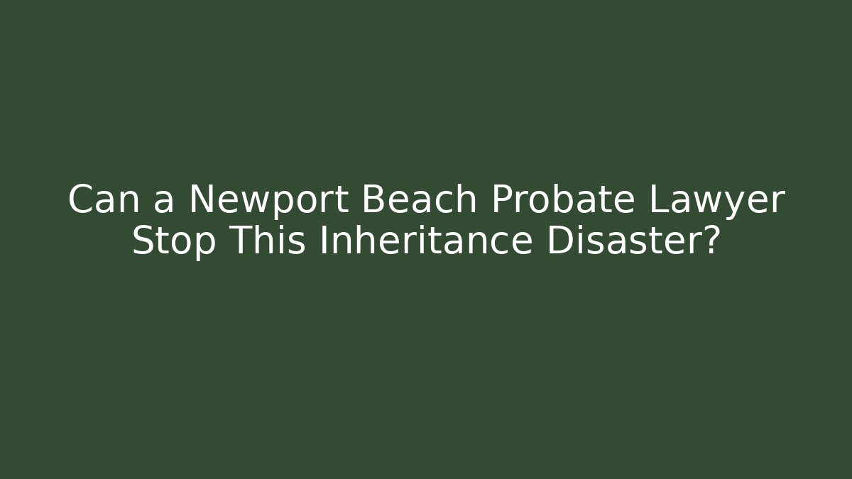 Can a Newport Beach Probate Lawyer Stop This Inheritance Disaster?