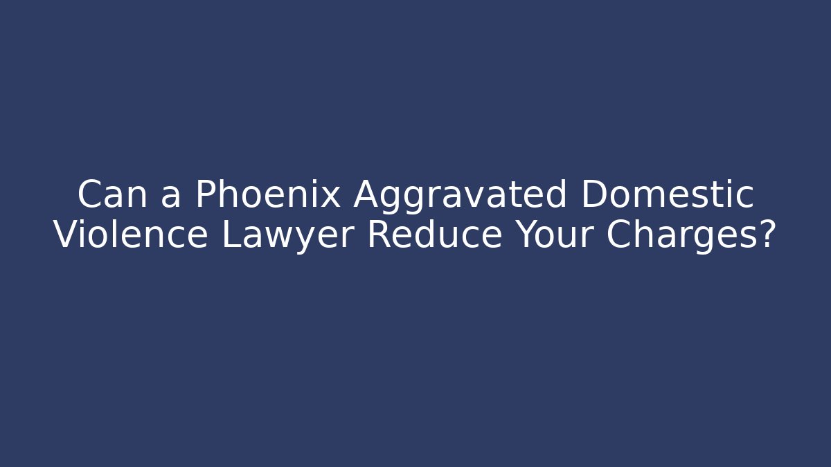 Can a Phoenix Aggravated Domestic Violence Lawyer Reduce Your Charges?