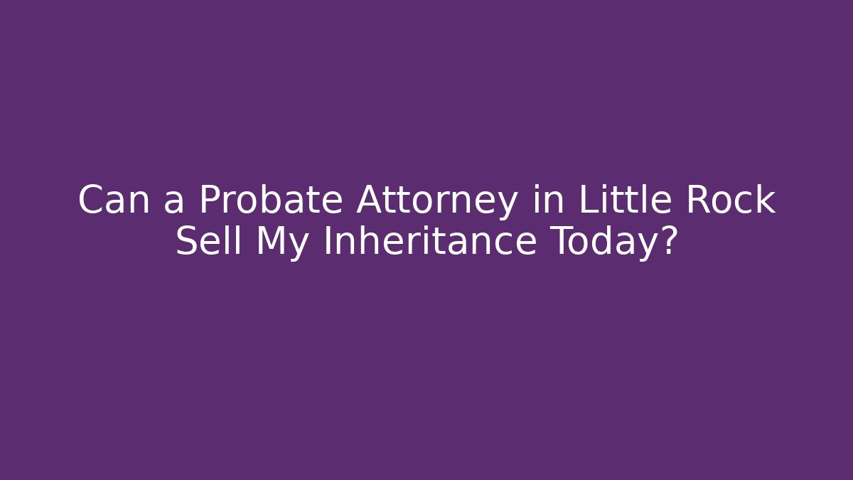 Can a Probate Attorney in Little Rock Sell My Inheritance Today?