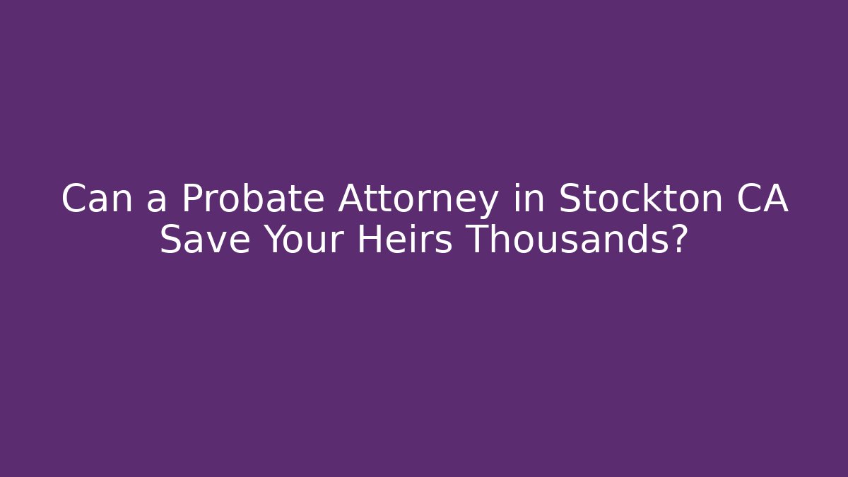 Can a Probate Attorney in Stockton CA Save Your Heirs Thousands?