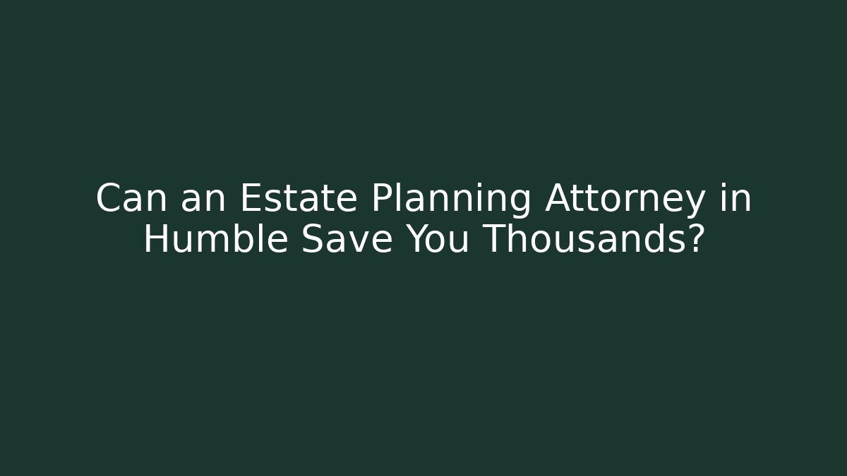 Can an Estate Planning Attorney in Humble Save You Thousands?