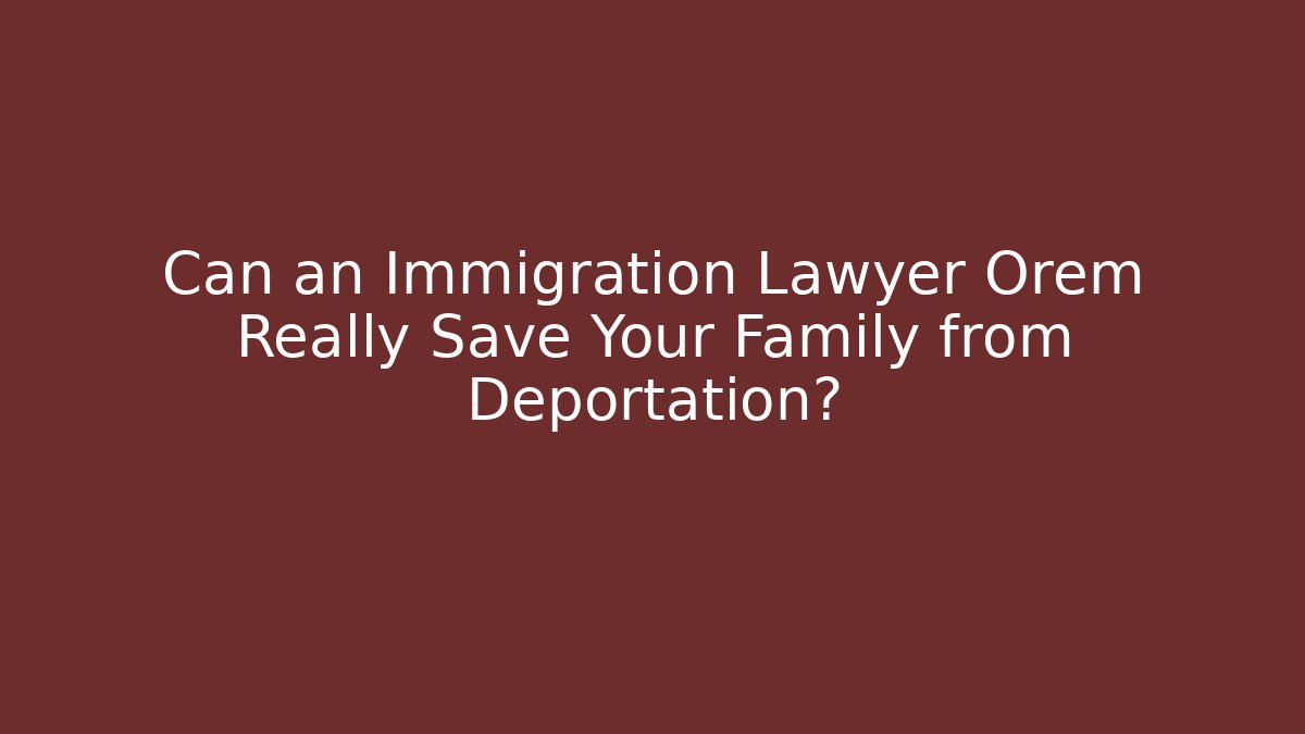 Can an Immigration Lawyer Orem Really Save Your Family from Deportation?