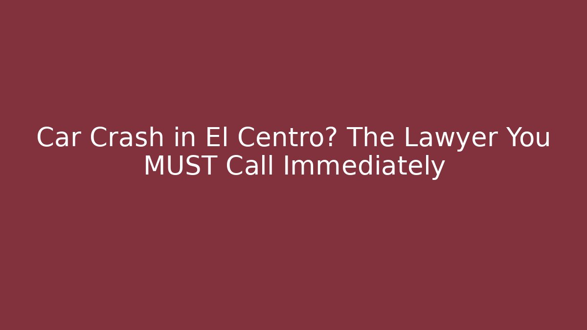 Car Crash in El Centro? The Lawyer You MUST Call Immediately