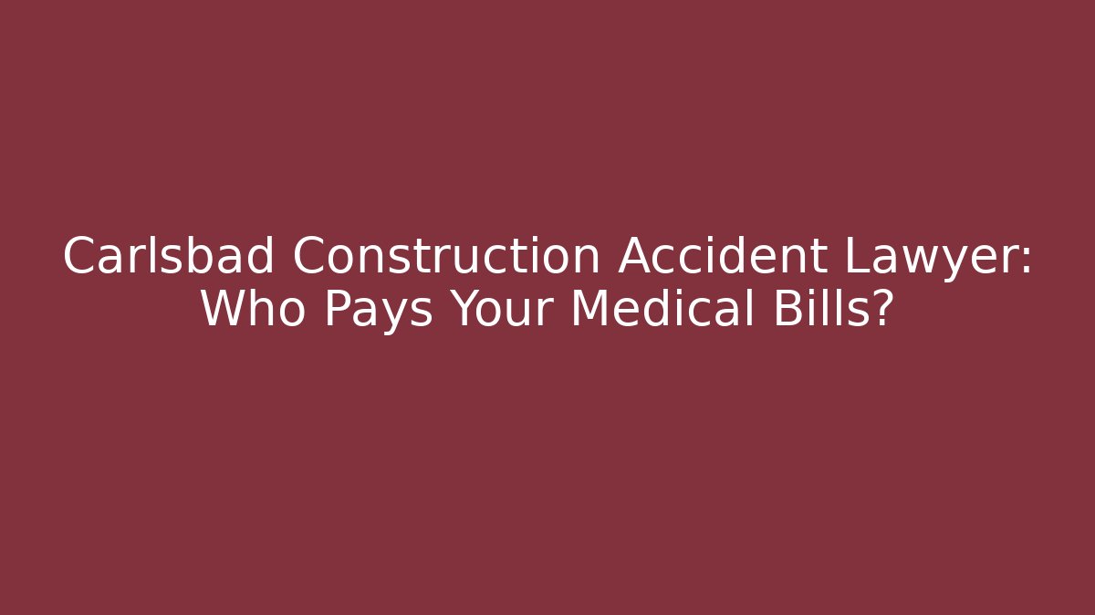Carlsbad Construction Accident Lawyer: Who Pays Your Medical Bills?