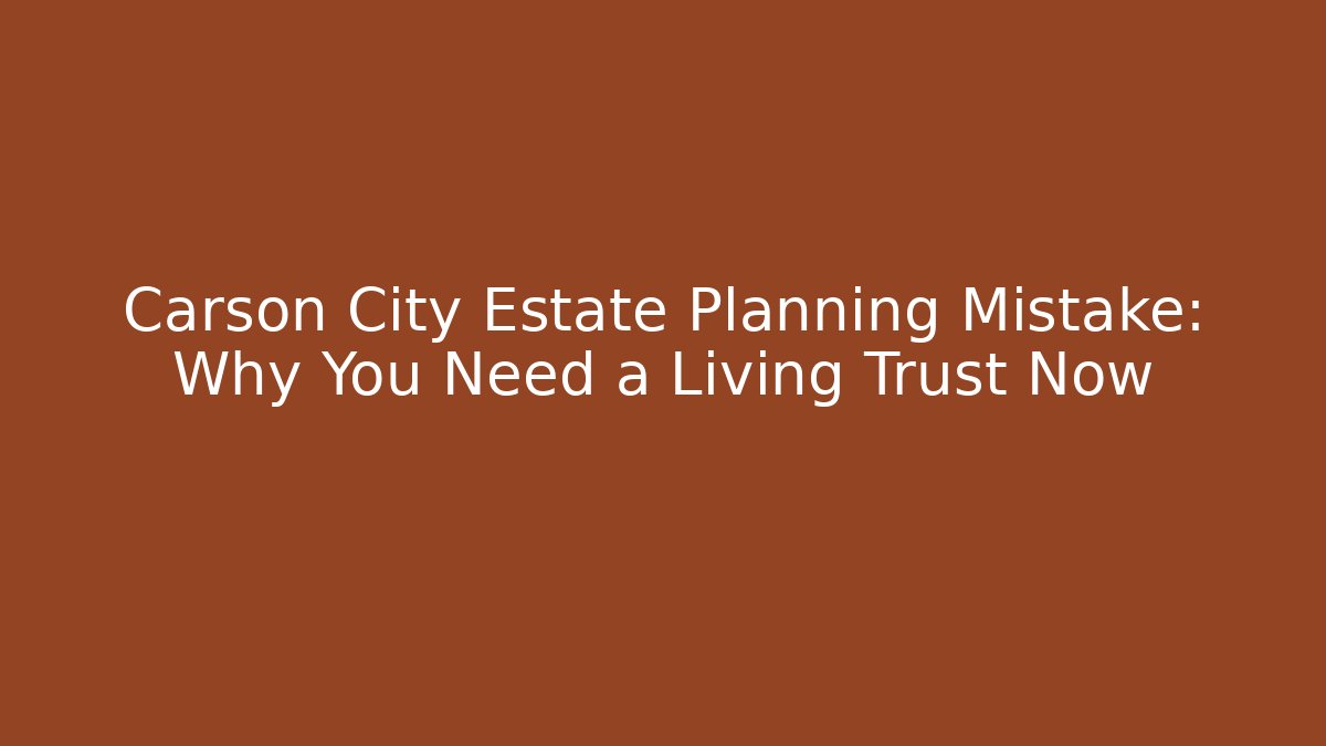 Carson City Estate Planning Mistake: Why You Need a Living Trust Now