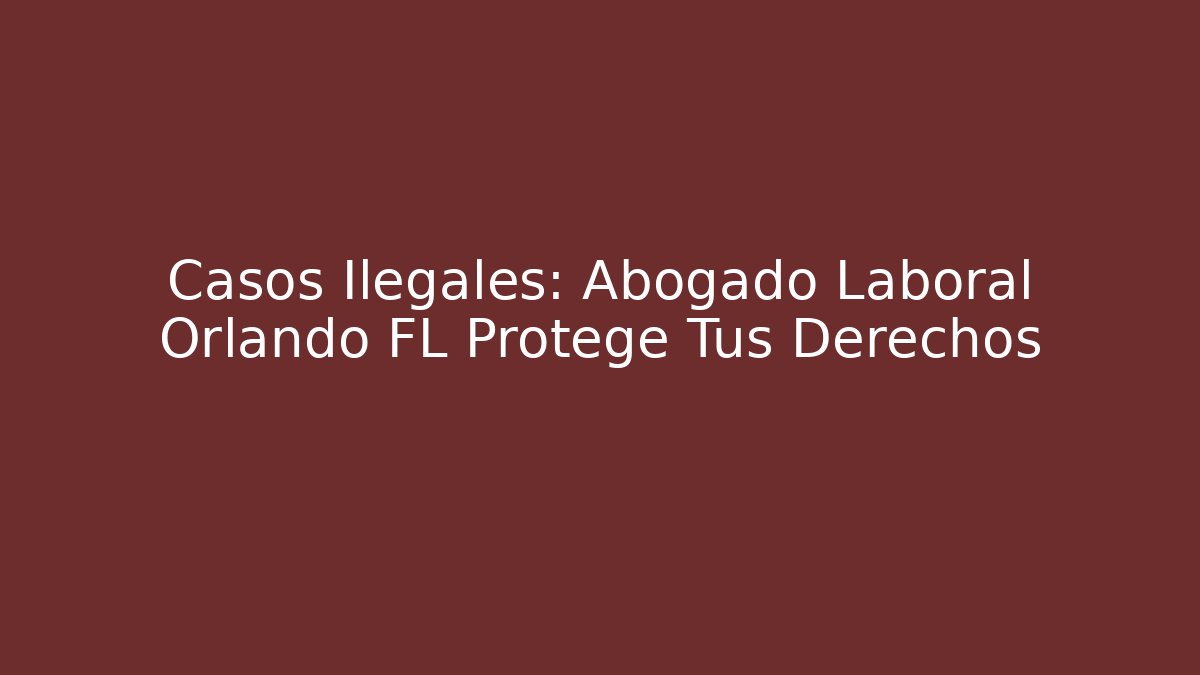 Casos Ilegales: Abogado Laboral Orlando FL Protege Tus Derechos