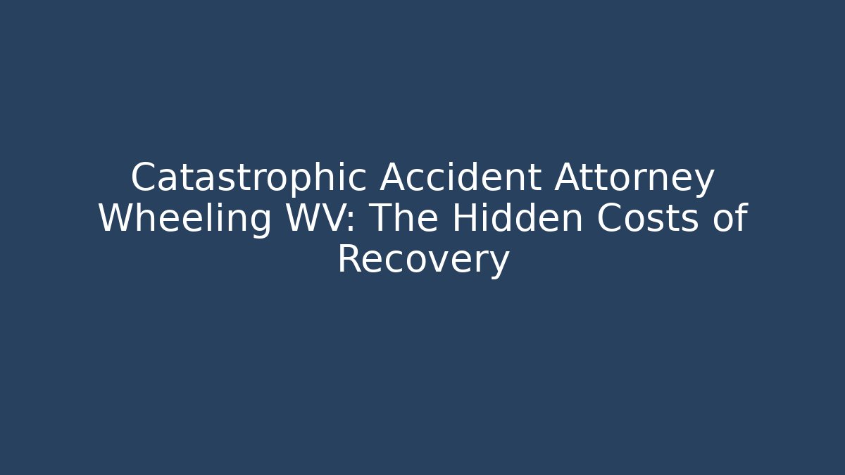 Catastrophic Accident Attorney Wheeling WV: The Hidden Costs of Recovery