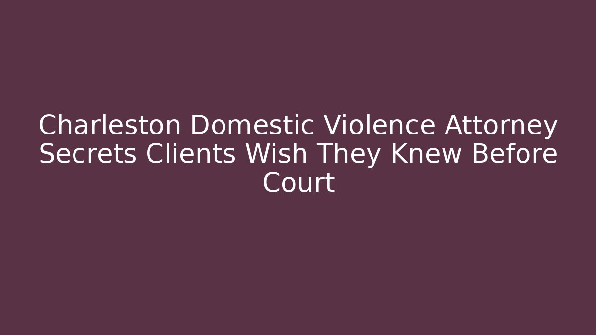 Charleston Domestic Violence Attorney Secrets Clients Wish They Knew Before Court