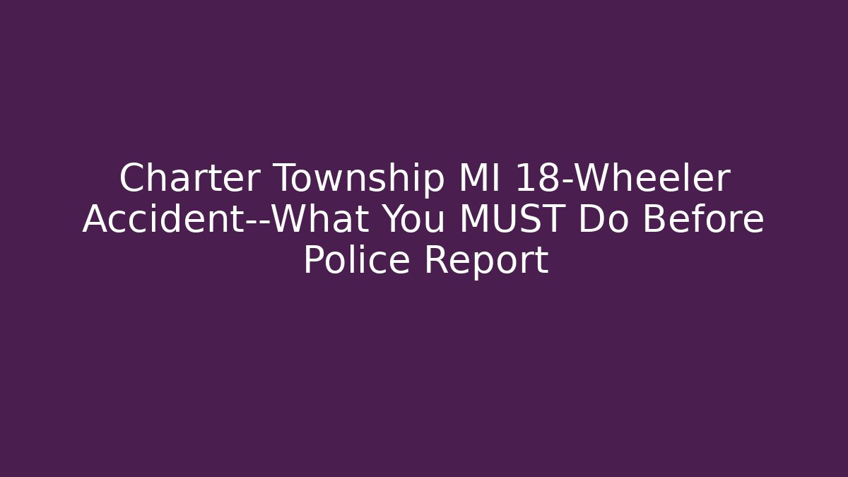 Charter Township MI 18-Wheeler Accident—What You MUST Do Before Police Report