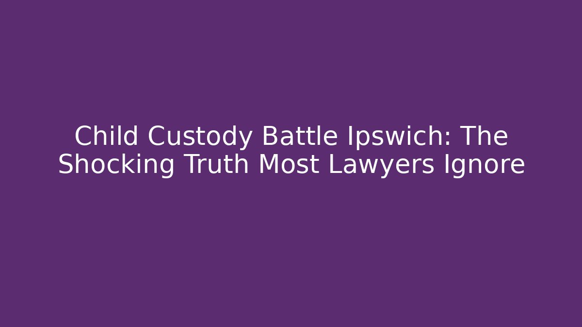 Child Custody Battle Ipswich: The Shocking Truth Most Lawyers Ignore