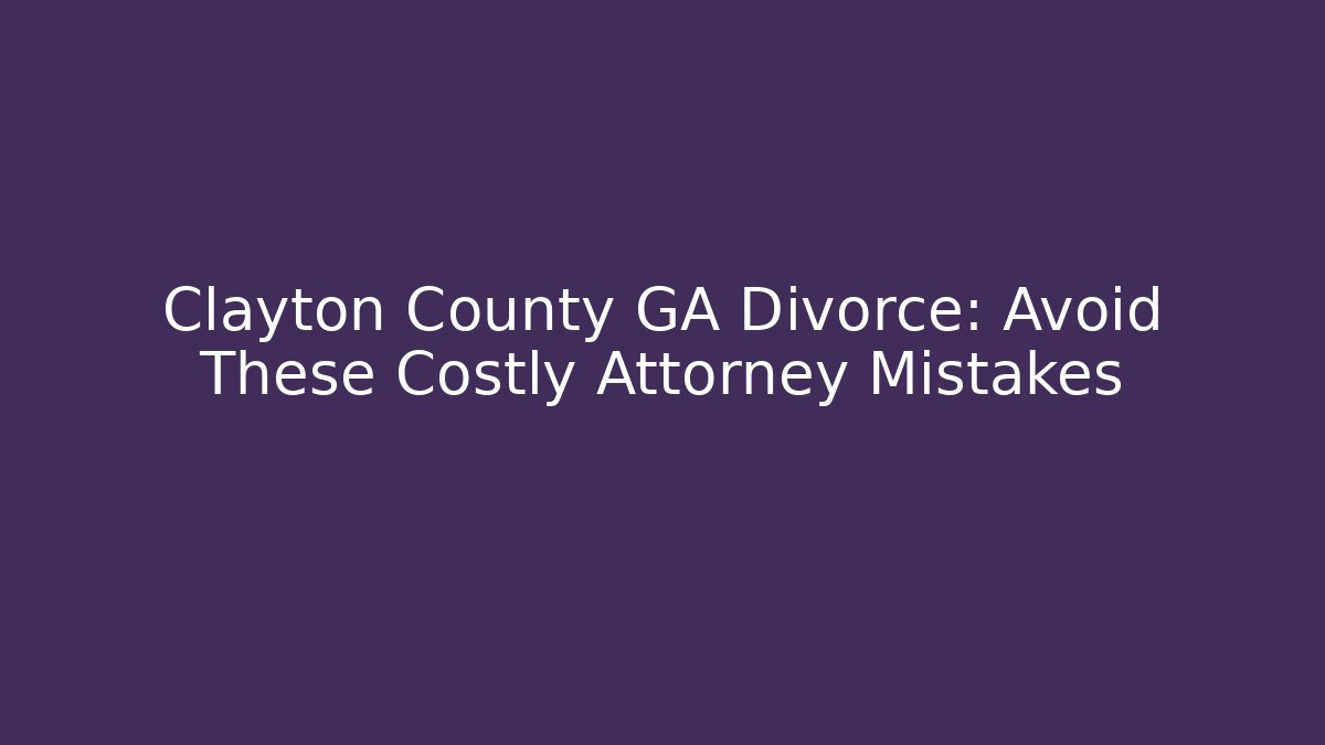 Clayton County GA Divorce: Avoid These Costly Attorney Mistakes