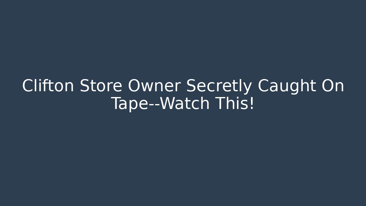 Clifton Store Owner Secretly Caught On Tape—Watch This!