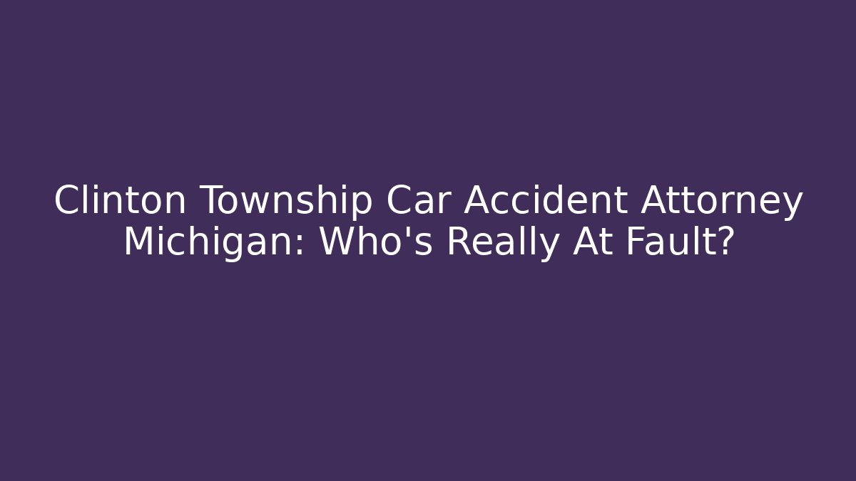 Clinton Township Car Accident Attorney Michigan: Who’s Really At Fault?