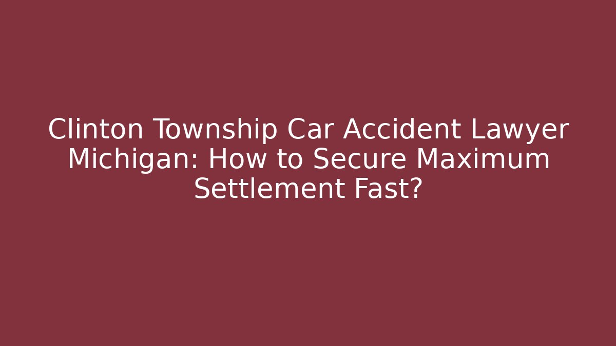 Clinton Township Car Accident Lawyer Michigan: How to Secure Maximum Settlement Fast?