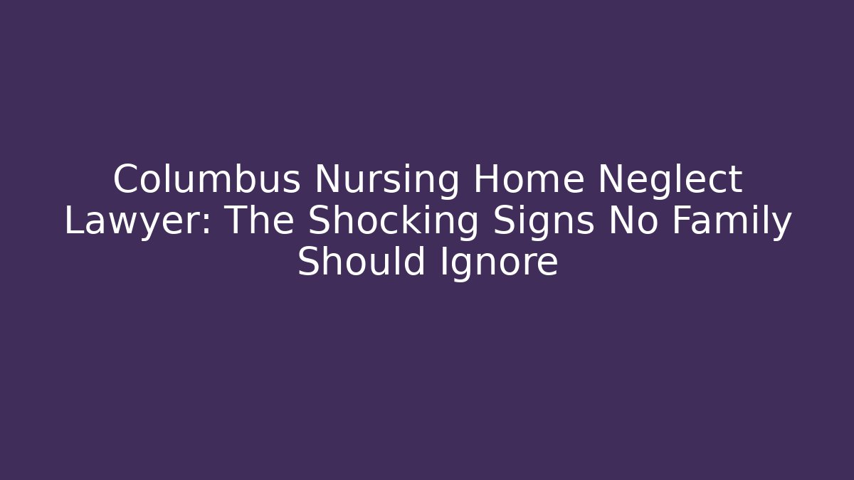 Columbus Nursing Home Neglect Lawyer: The Shocking Signs No Family Should Ignore