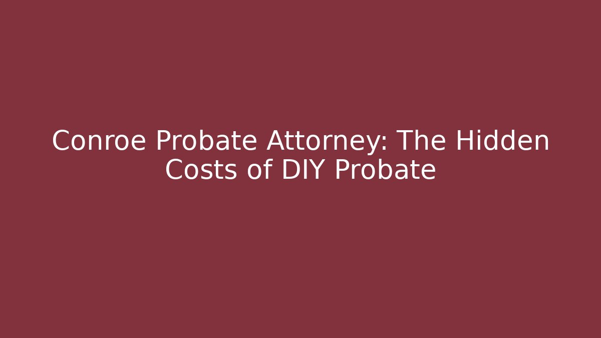 Conroe Probate Attorney: The Hidden Costs of DIY Probate