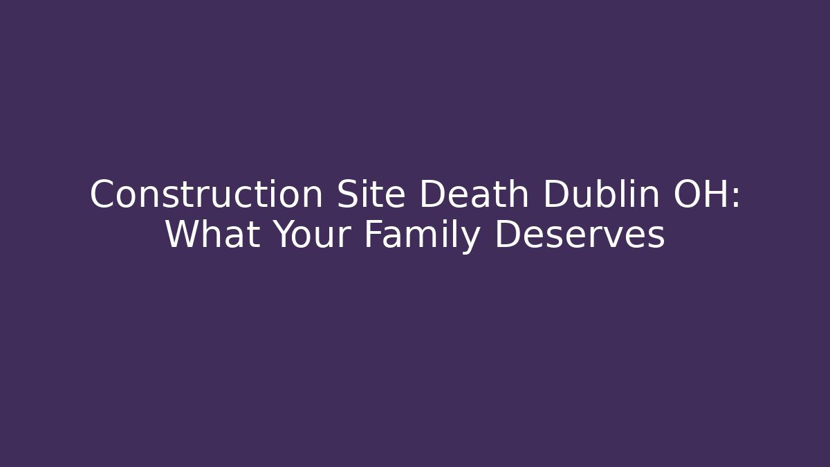 Construction Site Death Dublin OH: What Your Family Deserves