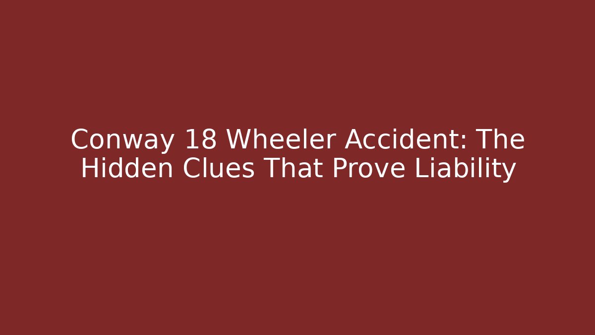 Conway 18 Wheeler Accident: The Hidden Clues That Prove Liability