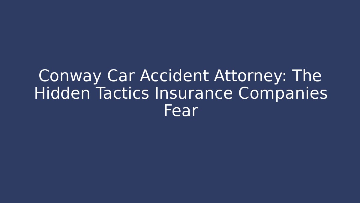 Conway Car Accident Attorney: The Hidden Tactics Insurance Companies Fear
