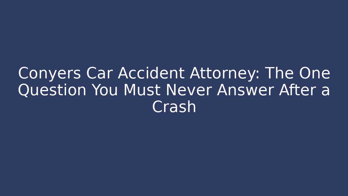 Conyers Car Accident Attorney: The One Question You Must Never Answer After a Crash