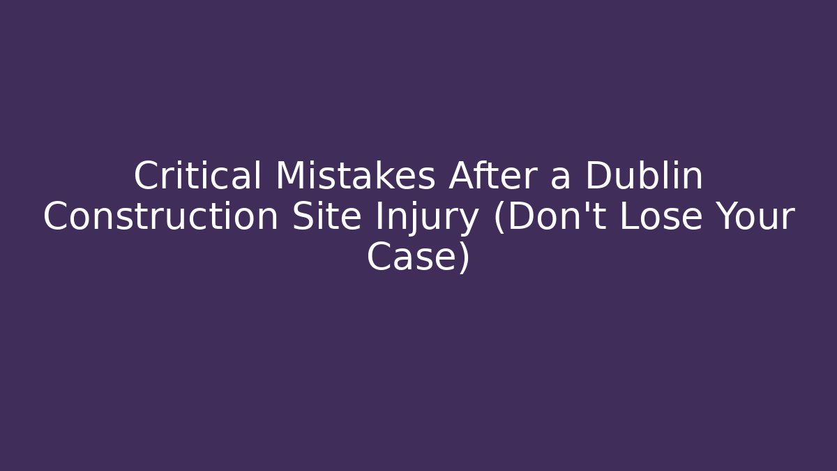 Critical Mistakes After a Dublin Construction Site Injury (Don’t Lose Your Case)