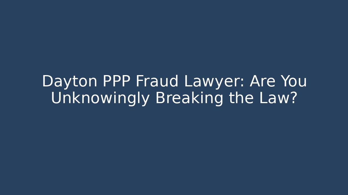 Dayton PPP Fraud Lawyer: Are You Unknowingly Breaking the Law?