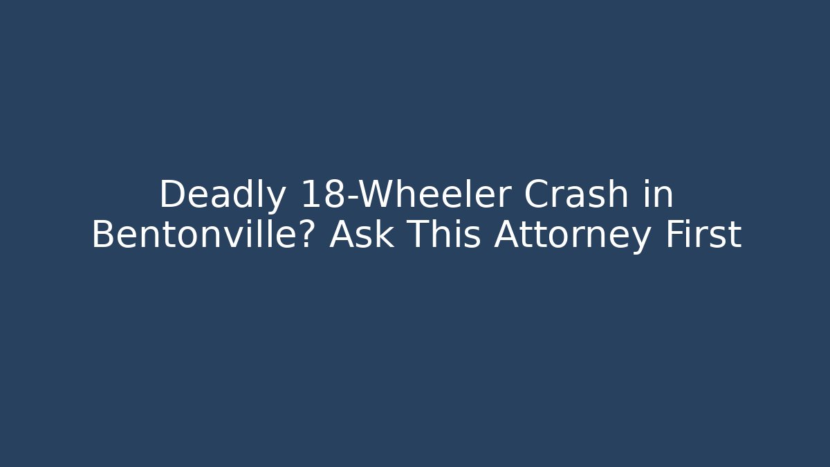 Deadly 18-Wheeler Crash in Bentonville? Ask This Attorney First