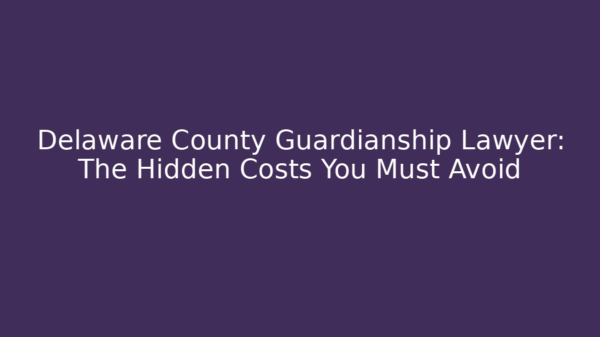 Delaware County Guardianship Lawyer: The Hidden Costs You Must Avoid