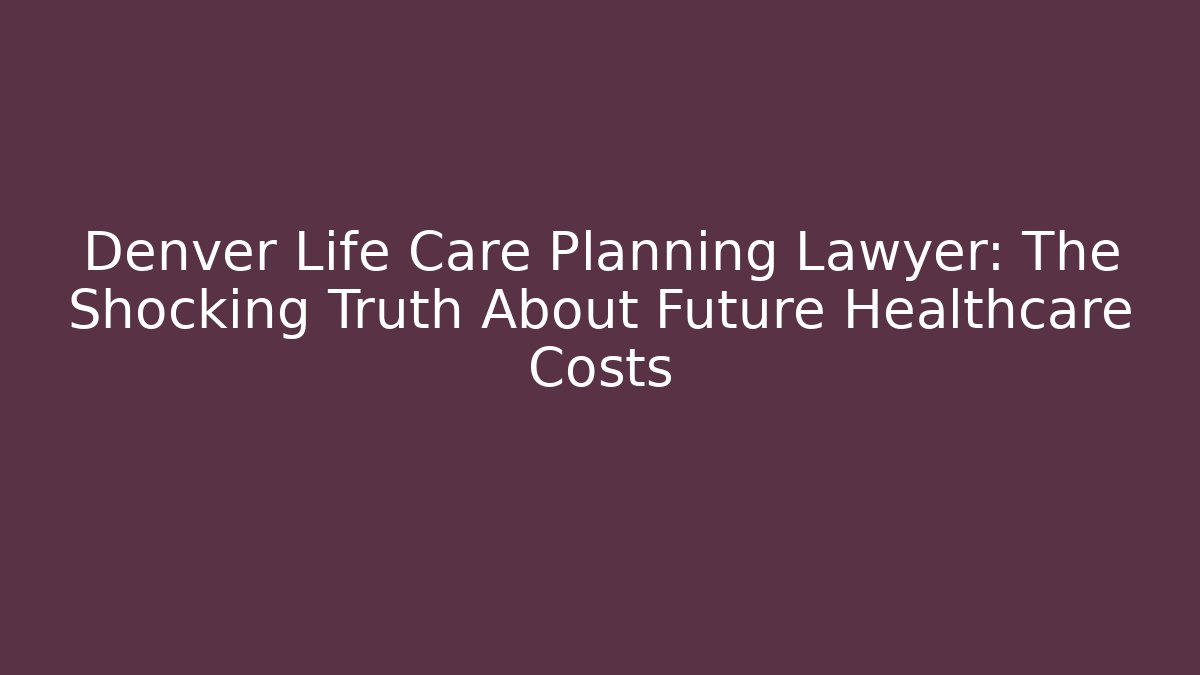 Denver Life Care Planning Lawyer: The Shocking Truth About Future Healthcare Costs