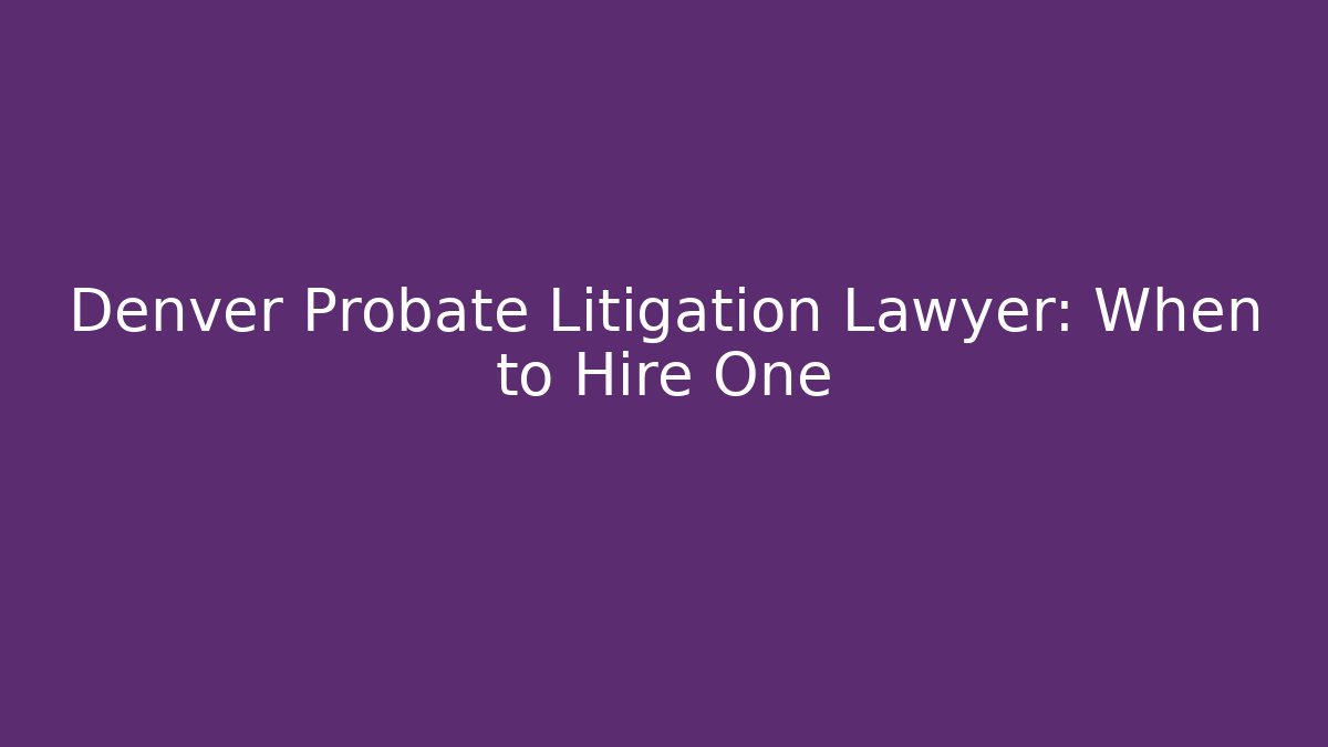 Denver Probate Litigation Lawyer: When to Hire One
