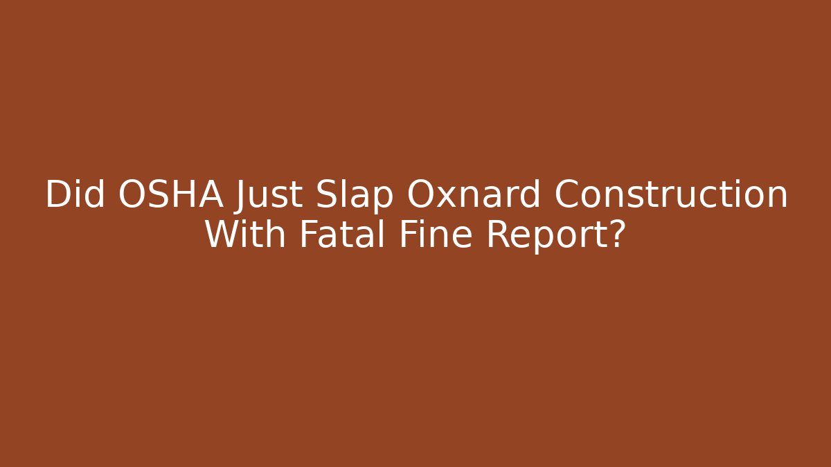 Did OSHA Just Slap Oxnard Construction With Fatal Fine Report?