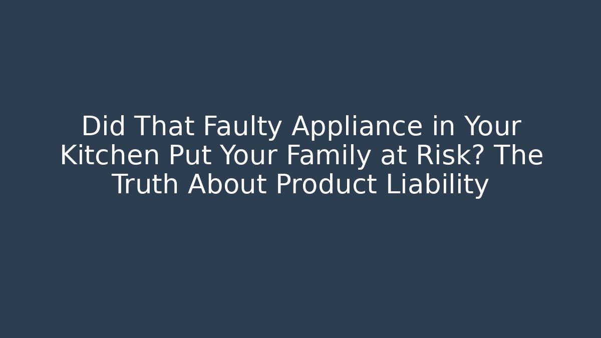 Did That Faulty Appliance in Your Kitchen Put Your Family at Risk? The Truth About Product Liability