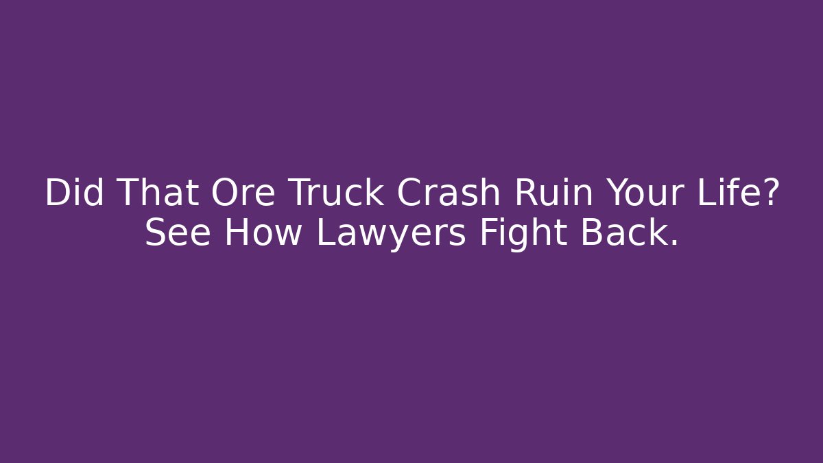 Did That Ore Truck Crash Ruin Your Life? See How Lawyers Fight Back.