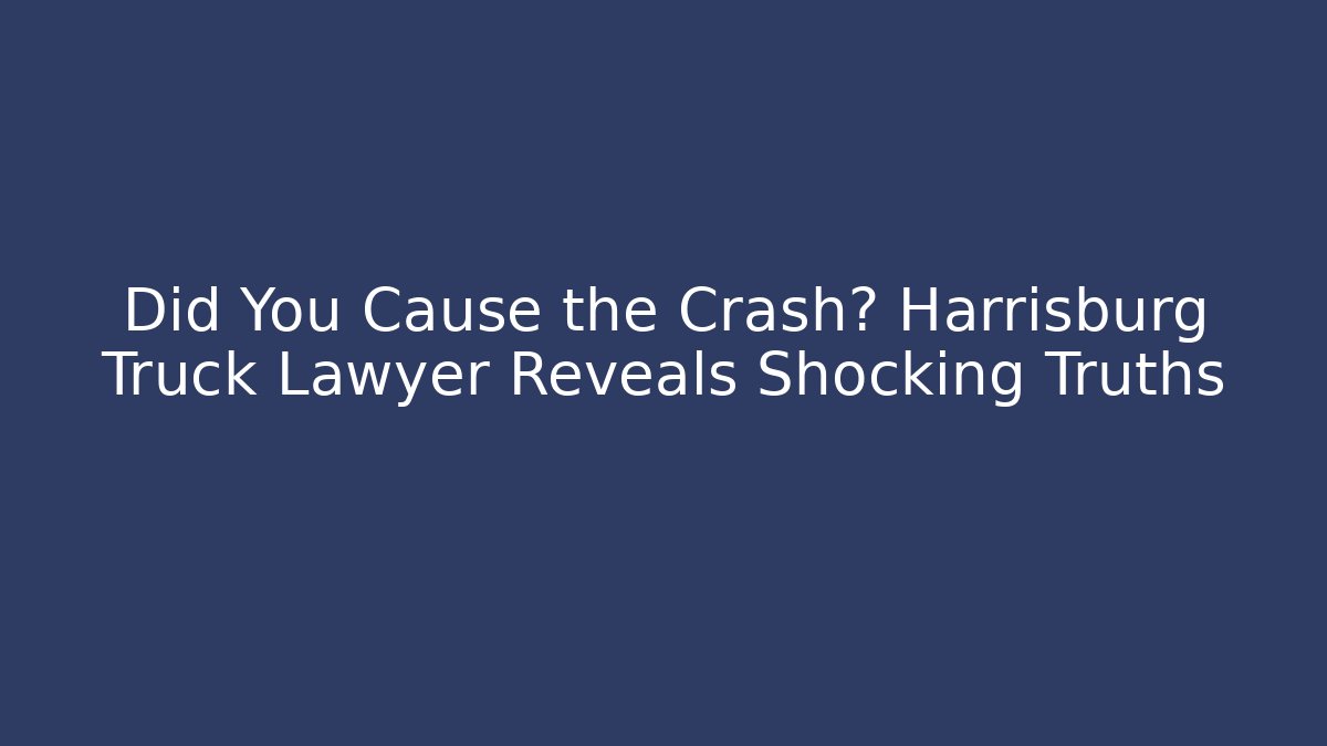 Did You Cause the Crash? Harrisburg Truck Lawyer Reveals Shocking Truths